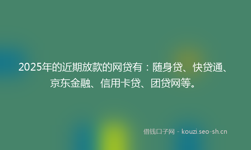 2025年的近期放款的网贷有：随身贷、快贷通、京东金融、信用卡贷、团贷网等。
