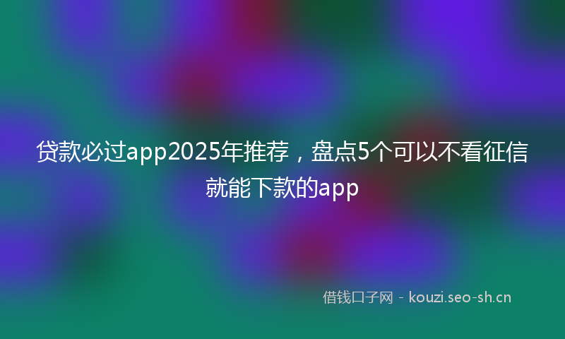 贷款必过app2025年推荐，盘点5个可以不看征信就能下款的app