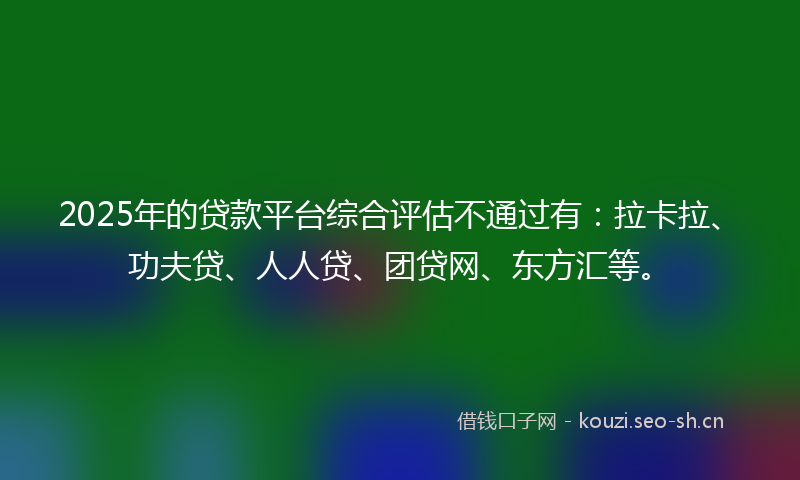2025年的贷款平台综合评估不通过有：拉卡拉、功夫贷、人人贷、团贷网、东方汇等。