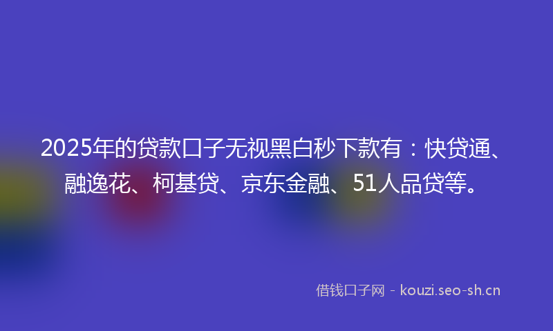 2025年的贷款口子无视黑白秒下款有：快贷通、融逸花、柯基贷、京东金融、51人品贷等。