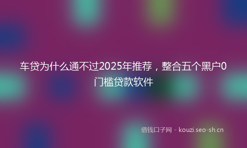 车贷为什么通不过2025年推荐，整合五个黑户0门槛贷款软件