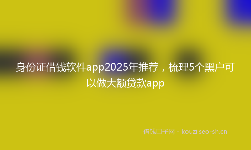身份证借钱软件app2025年推荐，梳理5个黑户可以做大额贷款app