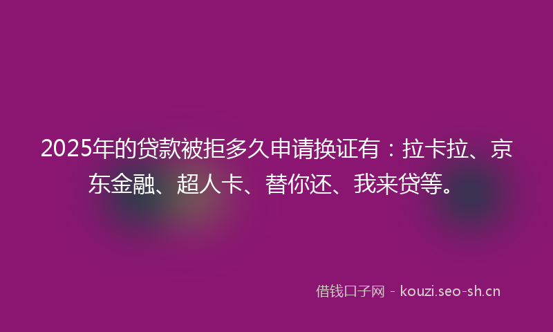 2025年的贷款被拒多久申请换证有：拉卡拉、京东金融、超人卡、替你还、我来贷等。