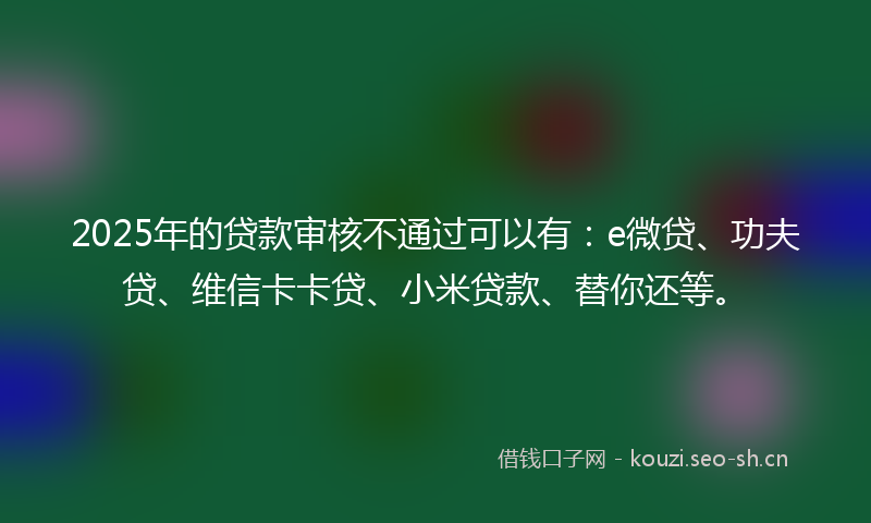 2025年的贷款审核不通过可以有：e微贷、功夫贷、维信卡卡贷、小米贷款、替你还等。