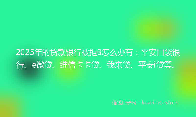 2025年的贷款银行被拒3怎么办有：平安口袋银行、e微贷、维信卡卡贷、我来贷、平安i贷等。