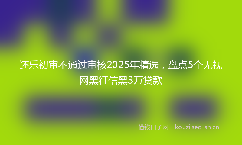 还乐初审不通过审核2025年精选，盘点5个无视网黑征信黑3万贷款