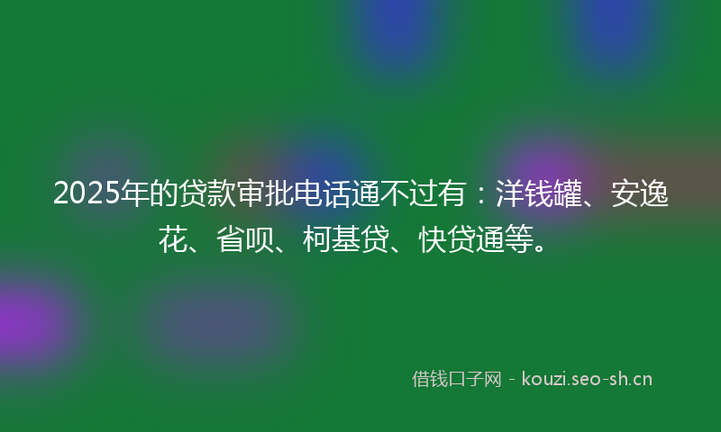 2025年的贷款审批电话通不过有：洋钱罐、安逸花、省呗、柯基贷、快贷通等。
