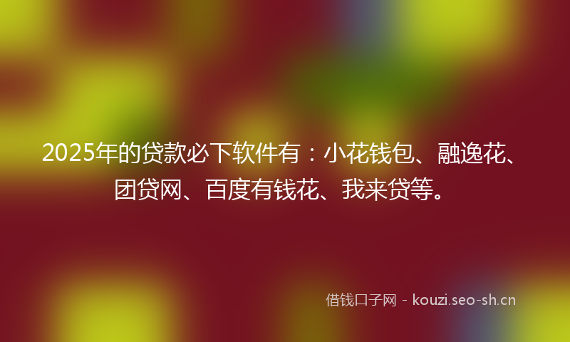 2025年的贷款必下软件有：小花钱包、融逸花、团贷网、百度有钱花、我来贷等。
