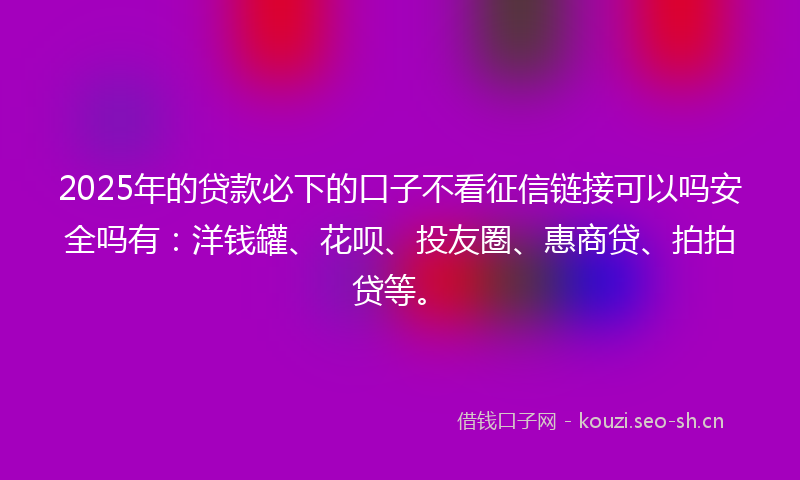 2025年的贷款必下的口子不看征信链接可以吗安全吗有：洋钱罐、花呗、投友圈、惠商贷、拍拍贷等。