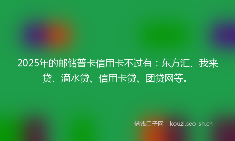 2025年的邮储普卡信用卡不过有：东方汇、我来贷、滴水贷、信用卡贷、团贷网等。