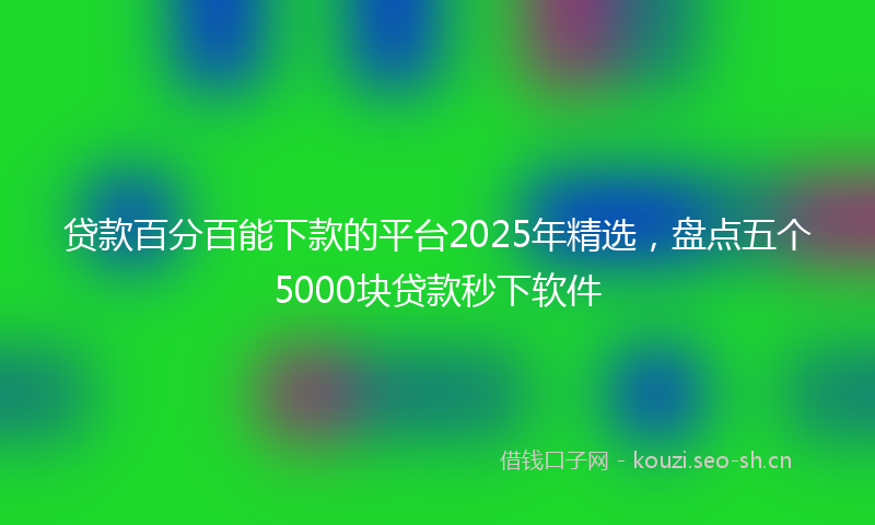 贷款百分百能下款的平台2025年精选，盘点五个5000块贷款秒下软件