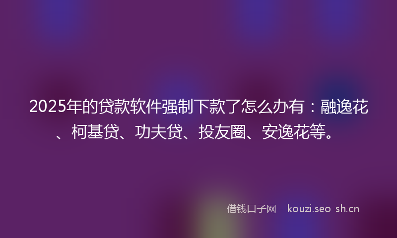 2025年的贷款软件强制下款了怎么办有：融逸花、柯基贷、功夫贷、投友圈、安逸花等。