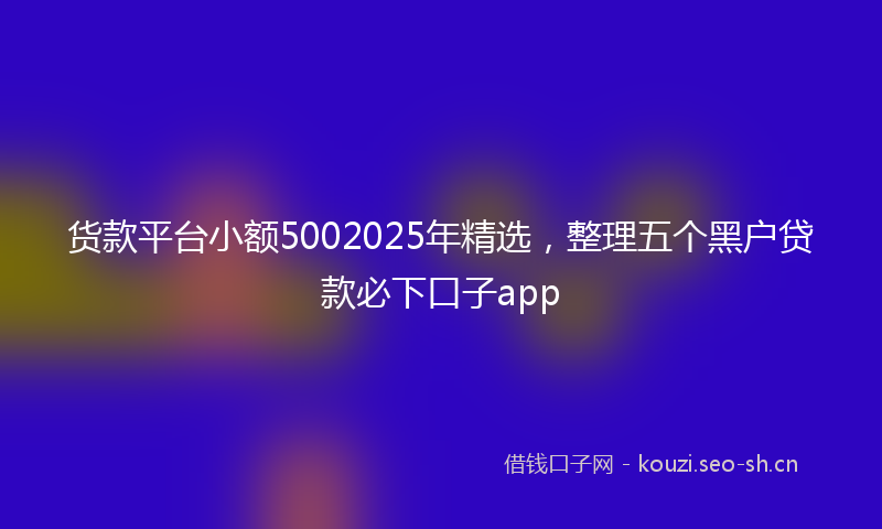 货款平台小额5002025年精选，整理五个黑户贷款必下口子app