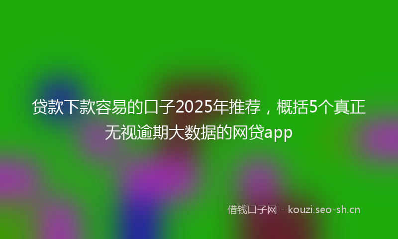 贷款下款容易的口子2025年推荐，概括5个真正无视逾期大数据的网贷app