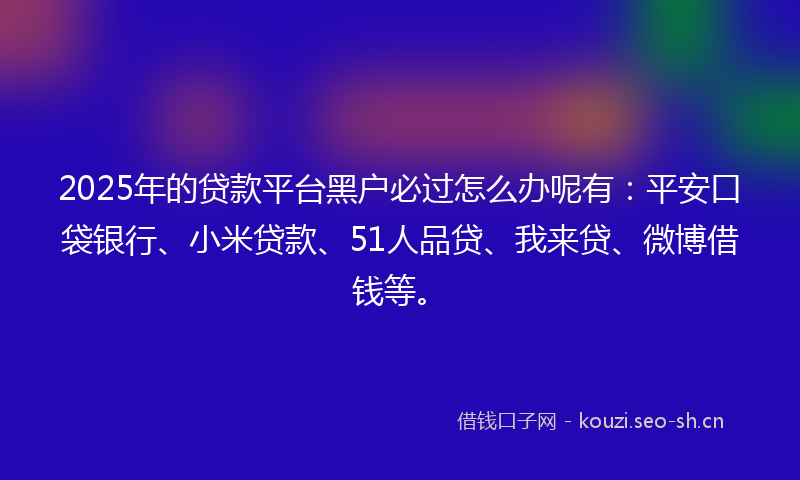 2025年的贷款平台黑户必过怎么办呢有：平安口袋银行、小米贷款、51人品贷、我来贷、微博借钱等。