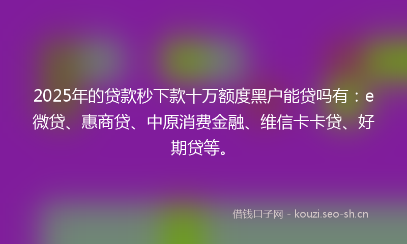 2025年的贷款秒下款十万额度黑户能贷吗有：e微贷、惠商贷、中原消费金融、维信卡卡贷、好期贷等。