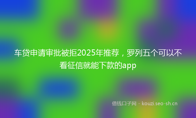 车贷申请审批被拒2025年推荐，罗列五个可以不看征信就能下款的app