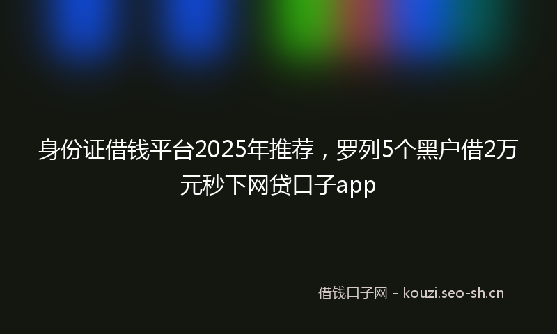 身份证借钱平台2025年推荐，罗列5个黑户借2万元秒下网贷口子app