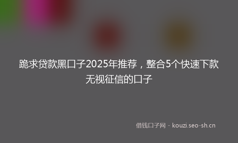 跪求贷款黑口子2025年推荐，整合5个快速下款无视征信的口子