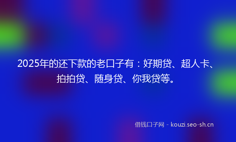 2025年的还下款的老口子有：好期贷、超人卡、拍拍贷、随身贷、你我贷等。