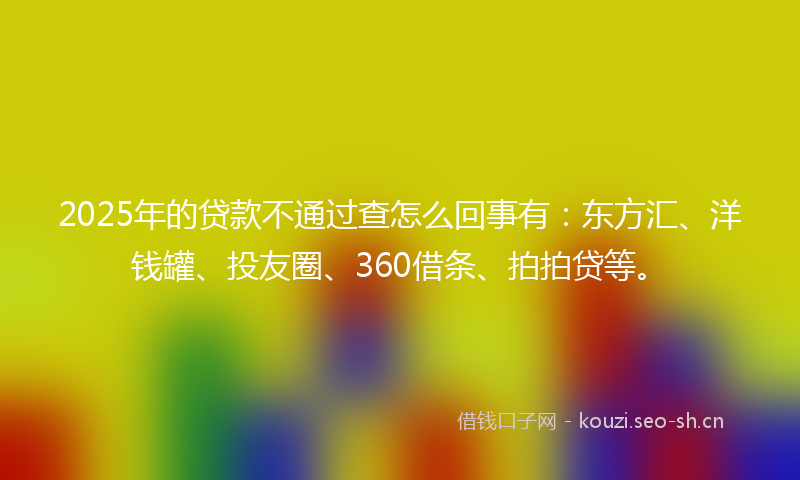 2025年的贷款不通过查怎么回事有：东方汇、洋钱罐、投友圈、360借条、拍拍贷等。
