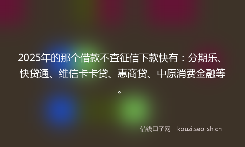 2025年的那个借款不查征信下款快有:分期乐、快贷通、维信卡卡贷、惠商贷、中原消费金融等。