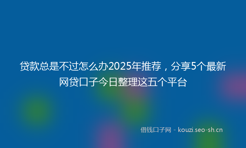 贷款总是不过怎么办2025年推荐，分享5个最新网贷口子今日整理这五个平台