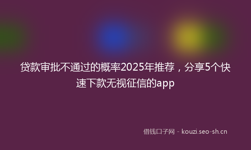 贷款审批不通过的概率2025年推荐，分享5个快速下款无视征信的app