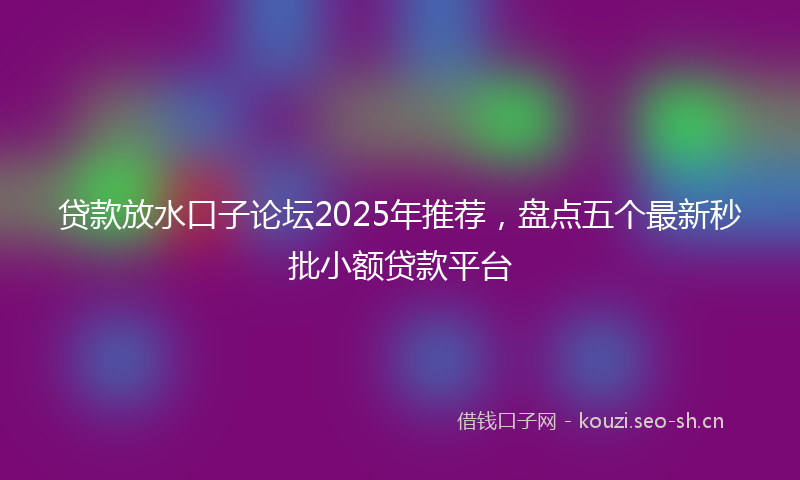贷款放水口子论坛2025年推荐，盘点五个最新秒批小额贷款平台