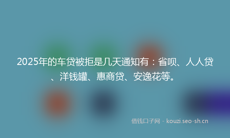 2025年的车贷被拒是几天通知有:省呗、人人贷、洋钱罐、惠商贷、安逸花等。