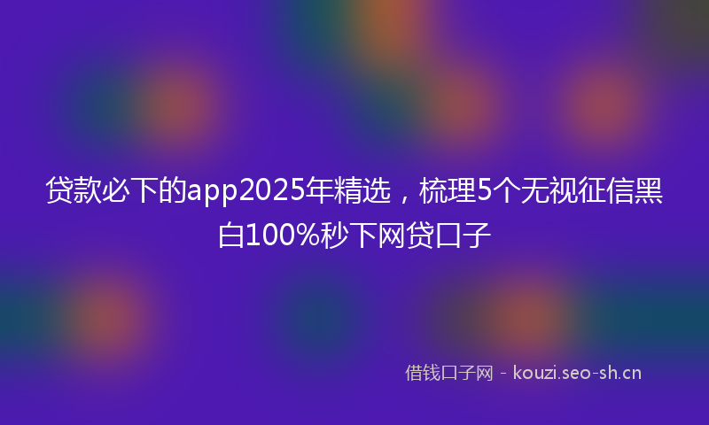 贷款必下的app2025年精选，梳理5个无视征信黑白100%秒下网贷口子