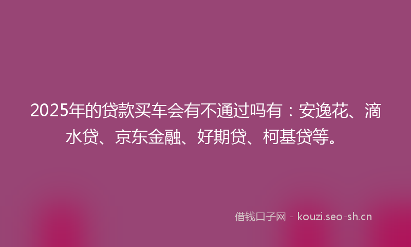 2025年的贷款买车会有不通过吗有：安逸花、滴水贷、京东金融、好期贷、柯基贷等。