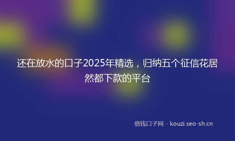 还在放水的口子2025年精选，归纳五个征信花居然都下款的平台