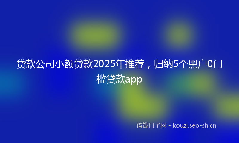 贷款公司小额贷款2025年推荐，归纳5个黑户0门槛贷款app