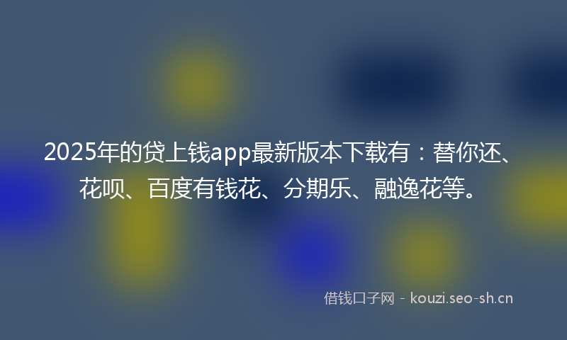 2025年的贷上钱app最新版本下载有：替你还、花呗、百度有钱花、分期乐、融逸花等。
