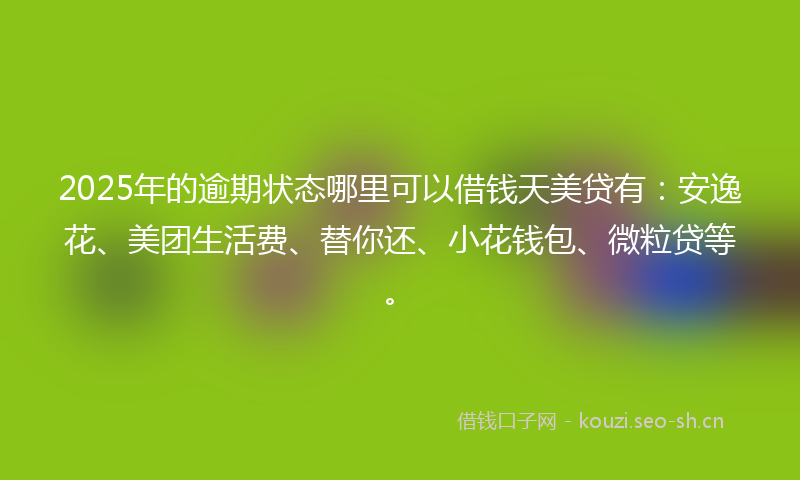2025年的逾期状态哪里可以借钱天美贷有：安逸花、美团生活费、替你还、小花钱包、微粒贷等。