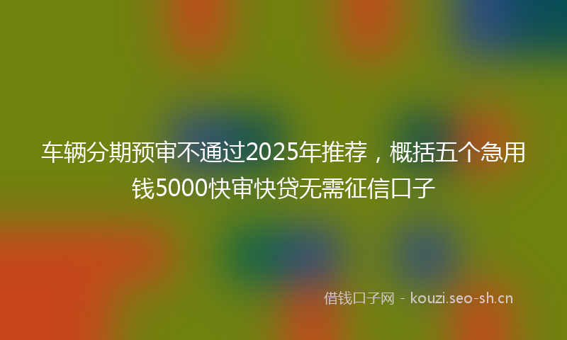 车辆分期预审不通过2025年推荐,概括五个急用钱5000快审快贷无需征信口子