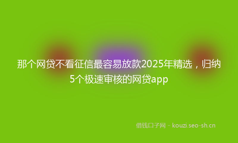 那个网贷不看征信最容易放款2025年精选,归纳5个极速审核的网贷app