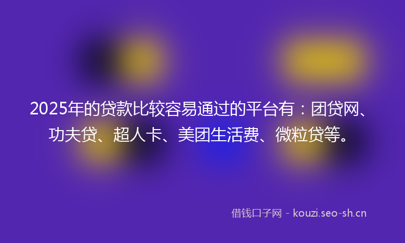 2025年的贷款比较容易通过的平台有：团贷网、功夫贷、超人卡、美团生活费、微粒贷等。