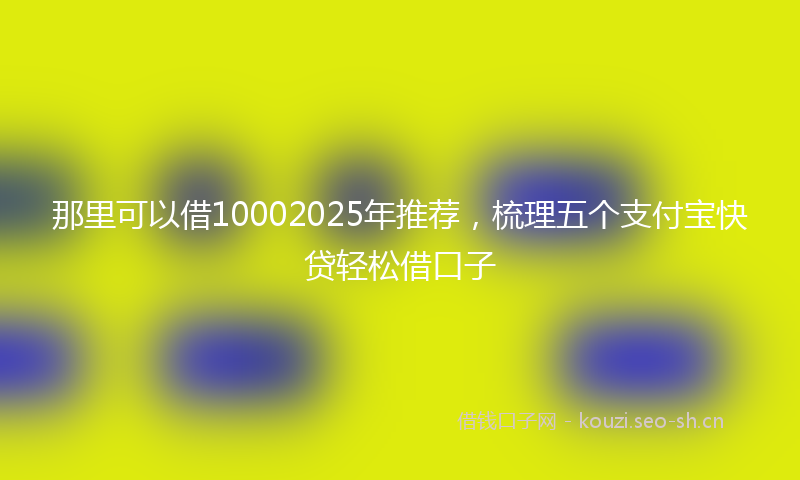 那里可以借10002025年推荐，梳理五个支付宝快贷轻松借口子