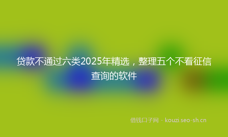 贷款不通过六类2025年精选，整理五个不看征信查询的软件
