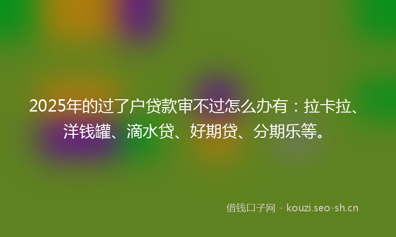 2025年的过了户贷款审不过怎么办有：拉卡拉、洋钱罐、滴水贷、好期贷、分期乐等。