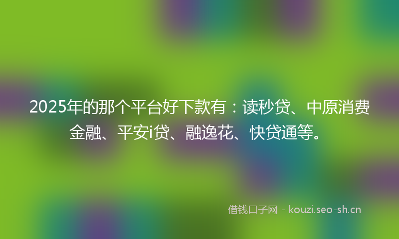 2025年的那个平台好下款有:读秒贷、中原消费金融、平安i贷、融逸花、快贷通等。