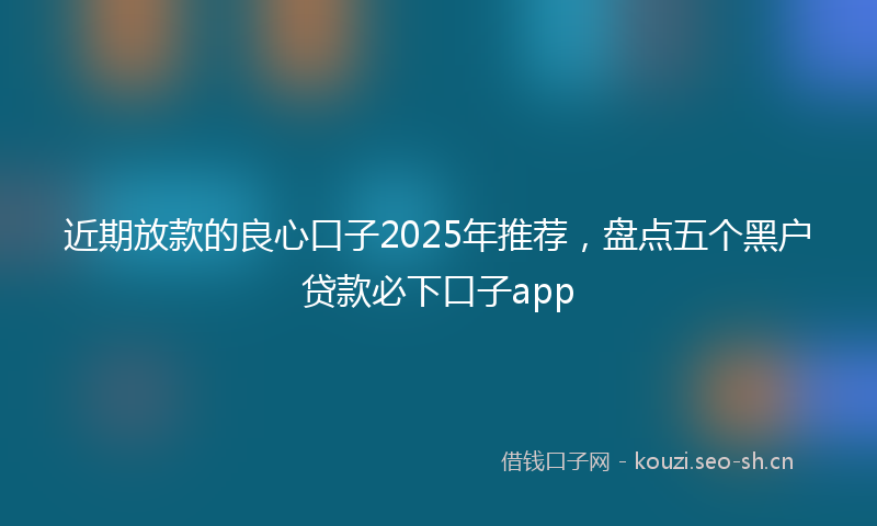 近期放款的良心口子2025年推荐,盘点五个黑户贷款必下口子app