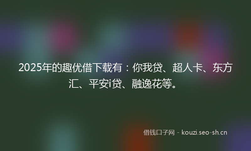 2025年的趣优借下载有：你我贷、超人卡、东方汇、平安i贷、融逸花等。
