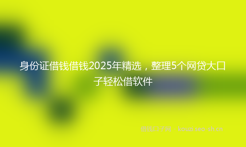 身份证借钱借钱2025年精选，整理5个网贷大口子轻松借软件
