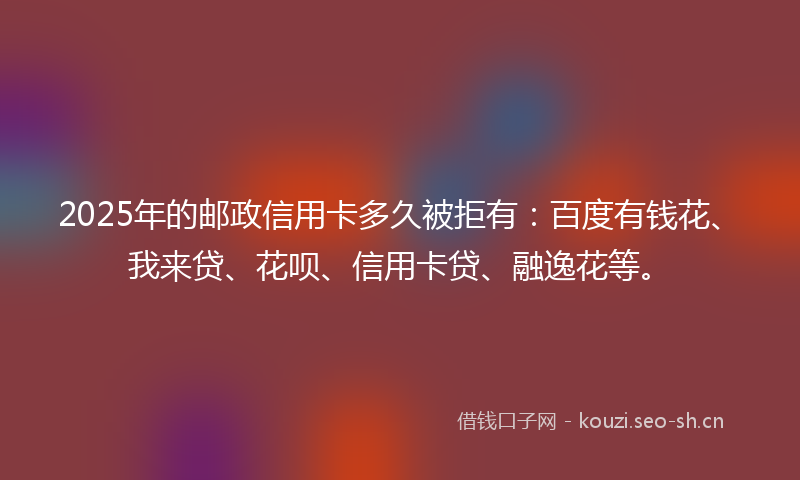 2025年的邮政信用卡多久被拒有：百度有钱花、我来贷、花呗、信用卡贷、融逸花等。