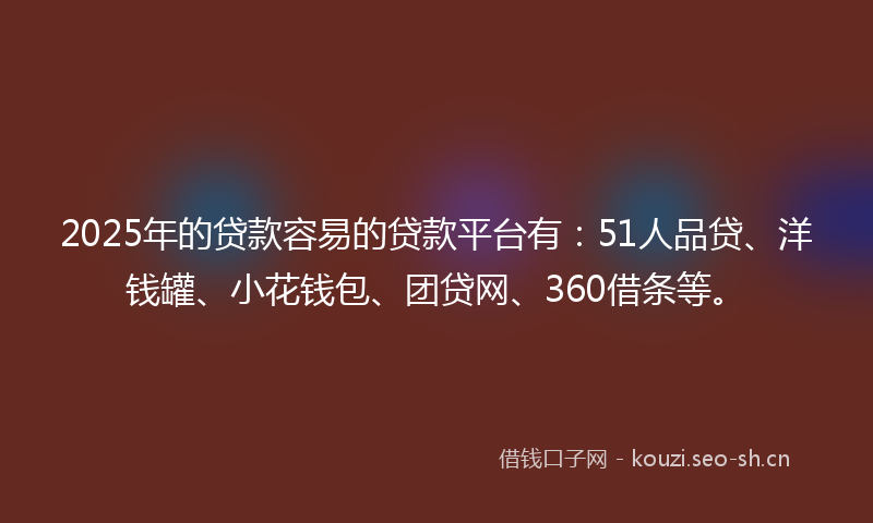 2025年的贷款容易的贷款平台有：51人品贷、洋钱罐、小花钱包、团贷网、360借条等。