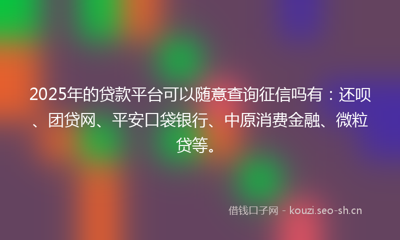 2025年的贷款平台可以随意查询征信吗有：还呗、团贷网、平安口袋银行、中原消费金融、微粒贷等。