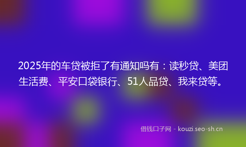 2025年的车贷被拒了有通知吗有：读秒贷、美团生活费、平安口袋银行、51人品贷、我来贷等。